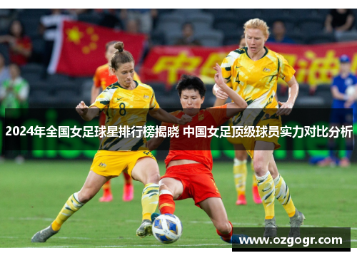 2024年全国女足球星排行榜揭晓 中国女足顶级球员实力对比分析