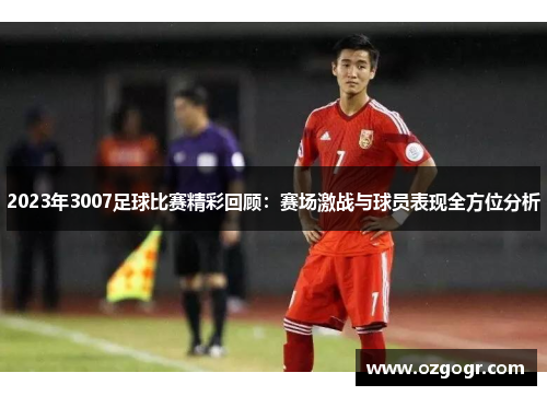 2023年3007足球比赛精彩回顾：赛场激战与球员表现全方位分析